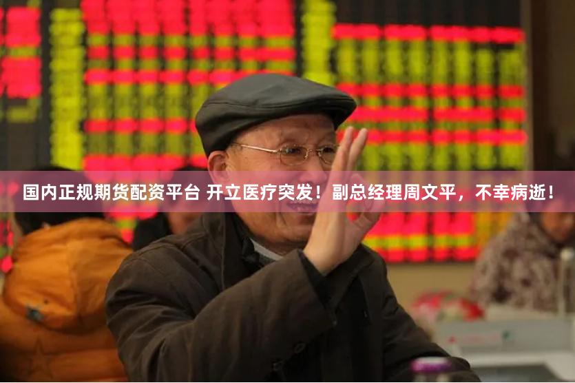 国内正规期货配资平台 开立医疗突发！副总经理周文平，不幸病逝！