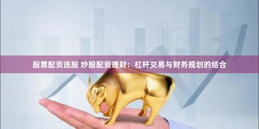 股票配资选股 炒股配资理财：杠杆交易与财务规划的结合