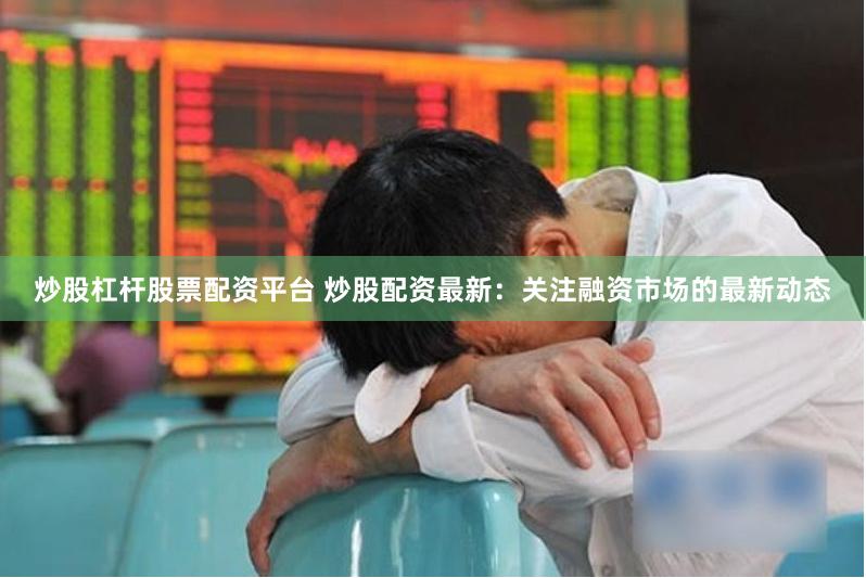 炒股杠杆股票配资平台 炒股配资最新：关注融资市场的最新动态
