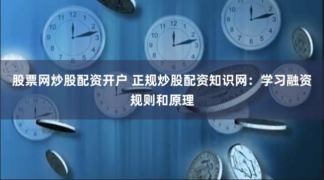 股票网炒股配资开户 正规炒股配资知识网：学习融资规则和原理