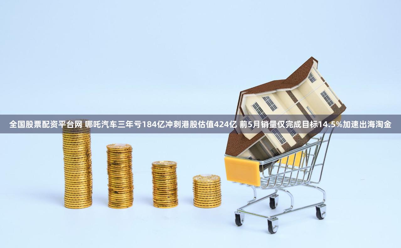 全国股票配资平台网 哪吒汽车三年亏184亿冲刺港股估值424亿 前5月销量仅完成目标14.5%加速出海淘金