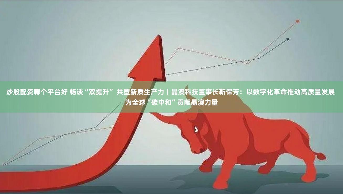 炒股配资哪个平台好 畅谈“双提升” 共塑新质生产力丨晶澳科技董事长靳保芳：以数字化革命推动高质量发展 为全球“碳中和”贡献晶澳力量