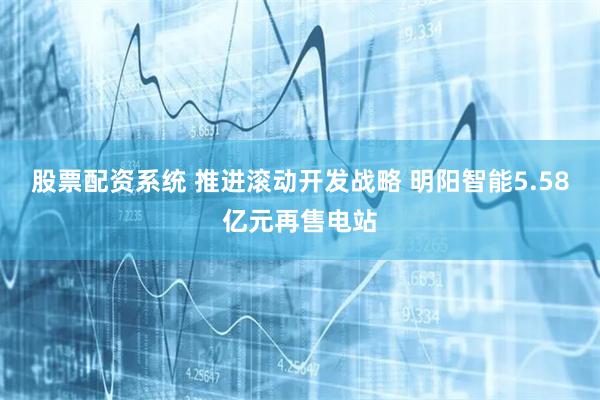 股票配资系统 推进滚动开发战略 明阳智能5.58亿元再售电站