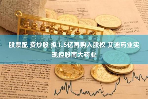 股票配 资炒股 拟1.5亿再购入股权 艾迪药业实现控股南大药业
