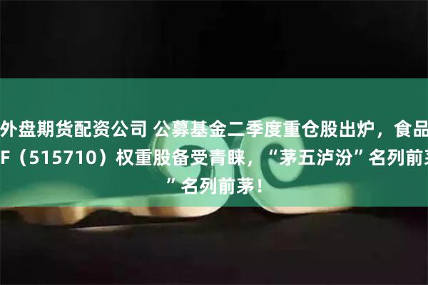 外盘期货配资公司 公募基金二季度重仓股出炉，食品ETF（515710）权重股备受青睐，“茅五泸汾”名列前茅！