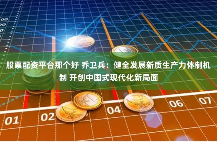 股票配资平台那个好 乔卫兵：健全发展新质生产力体制机制 开创中国式现代化新局面