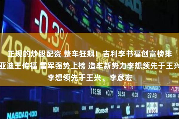 正规的炒股配资 整车狂飙！吉利李书福创富榜排名超过比亚迪王传福 雷军强势上榜 造车新势力李想领先于王兴、李彦宏
