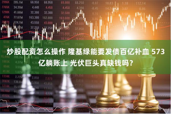 炒股配资怎么操作 隆基绿能要发债百亿补血 573亿躺账上 光伏巨头真缺钱吗？