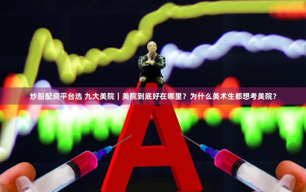 炒股配资平台选 九大美院｜美院到底好在哪里？为什么美术生都想考美院？