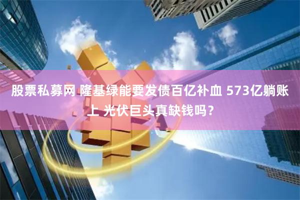 股票私募网 隆基绿能要发债百亿补血 573亿躺账上 光伏巨头真缺钱吗？