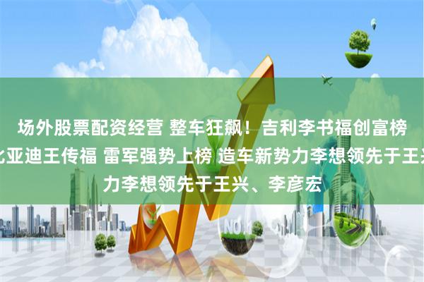 场外股票配资经营 整车狂飙！吉利李书福创富榜排名超过比亚迪王传福 雷军强势上榜 造车新势力李想领先于王兴、李彦宏