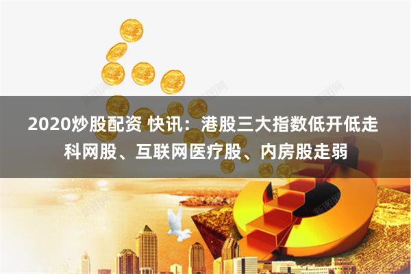 2020炒股配资 快讯：港股三大指数低开低走 科网股、互联网医疗股、内房股走弱