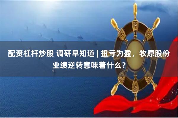 配资杠杆炒股 调研早知道 | 扭亏为盈，牧原股份业绩逆转意味着什么？