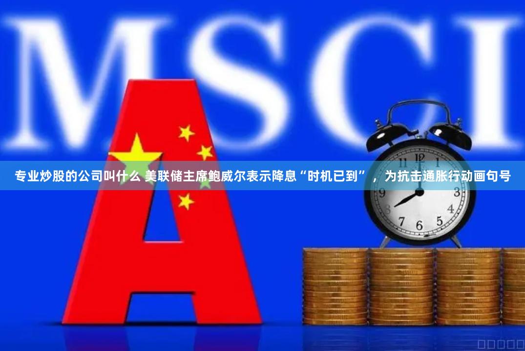 专业炒股的公司叫什么 美联储主席鲍威尔表示降息“时机已到” ，为抗击通胀行动画句号