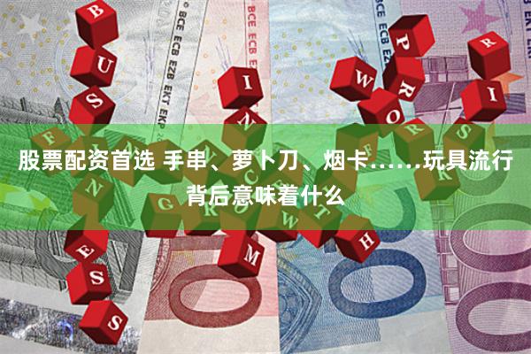 股票配资首选 手串、萝卜刀、烟卡……玩具流行背后意味着什么