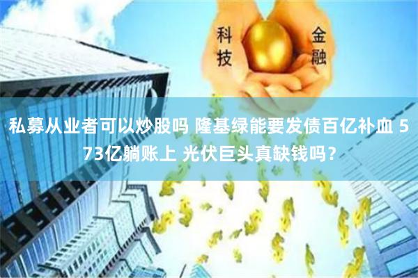 私募从业者可以炒股吗 隆基绿能要发债百亿补血 573亿躺账上 光伏巨头真缺钱吗？