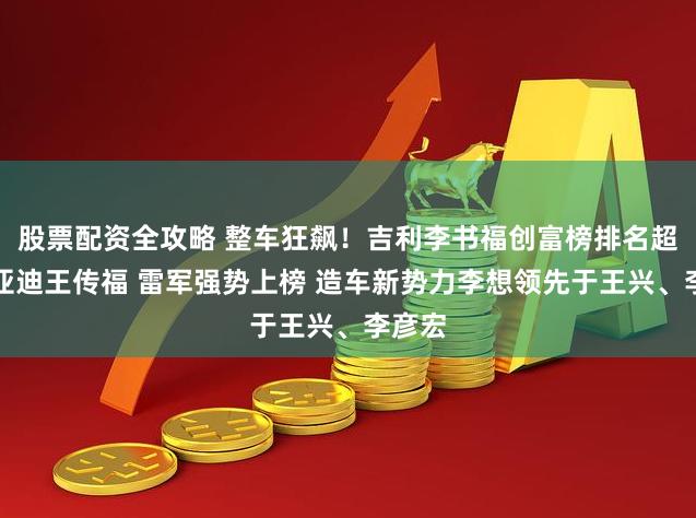 股票配资全攻略 整车狂飙！吉利李书福创富榜排名超过比亚迪王传福 雷军强势上榜 造车新势力李想领先于王兴、李彦宏