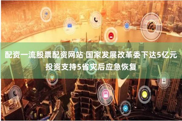 配资一流股票配资网站 国家发展改革委下达5亿元投资支持5省灾后应急恢复