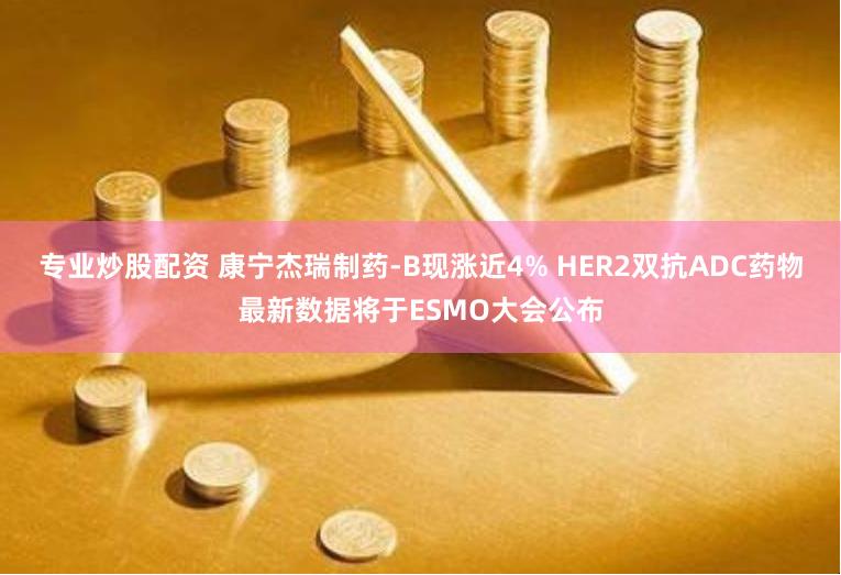 专业炒股配资 康宁杰瑞制药-B现涨近4% HER2双抗ADC药物最新数据将于ESMO大会公布