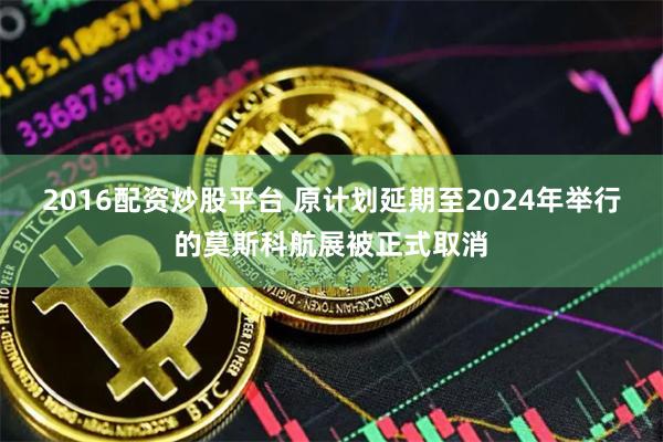 2016配资炒股平台 原计划延期至2024年举行的莫斯科航展被正式取消