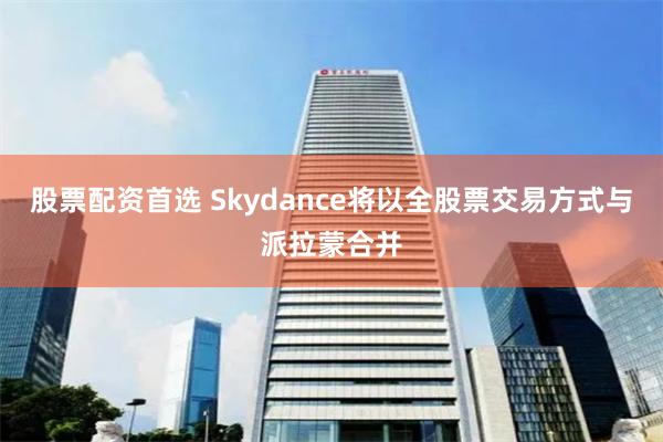 股票配资首选 Skydance将以全股票交易方式与派拉蒙合并