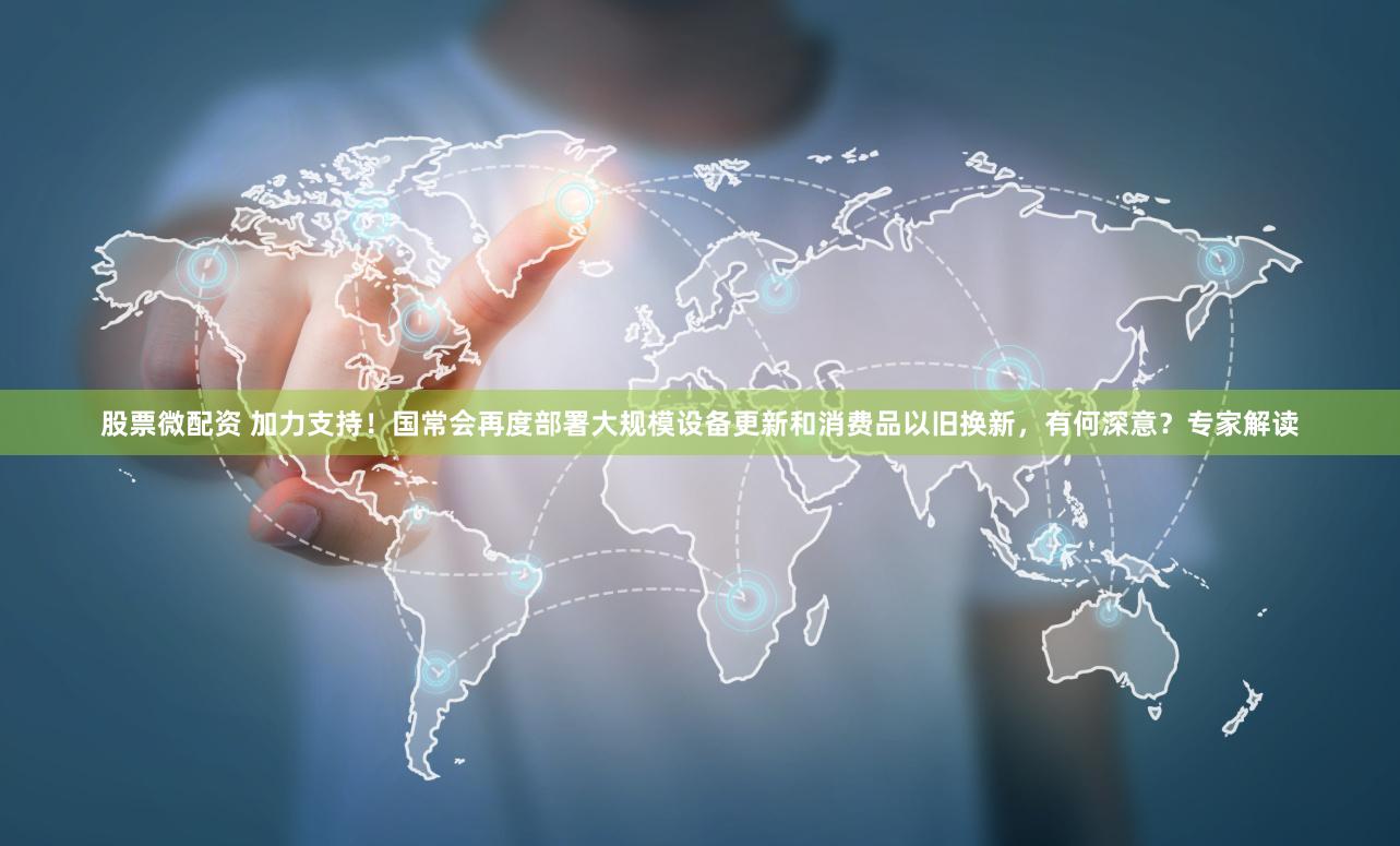 股票微配资 加力支持！国常会再度部署大规模设备更新和消费品以旧换新，有何深意？专家解读