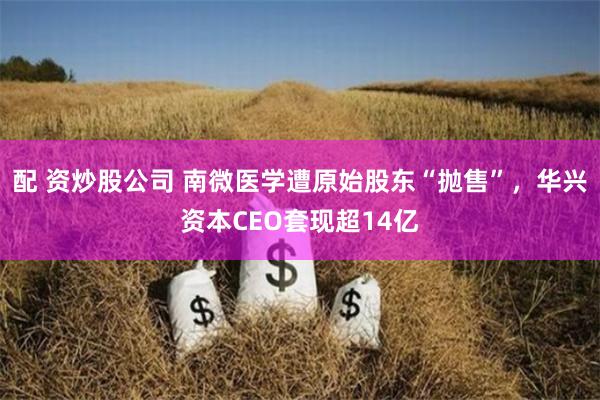 配 资炒股公司 南微医学遭原始股东“抛售”，华兴资本CEO套现超14亿