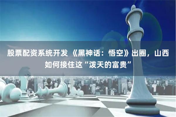 股票配资系统开发 《黑神话：悟空》出圈，山西如何接住这“泼天的富贵”