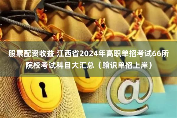 股票配资收益 江西省2024年高职单招考试66所院校考试科目大汇总（翰识单招上岸）