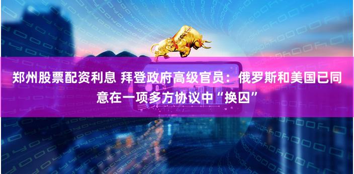 郑州股票配资利息 拜登政府高级官员：俄罗斯和美国已同意在一项多方协议中“换囚”