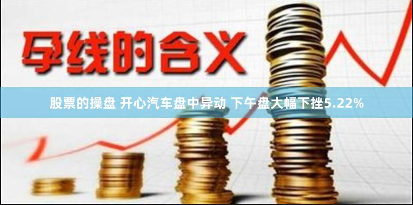 股票的操盘 开心汽车盘中异动 下午盘大幅下挫5.22%
