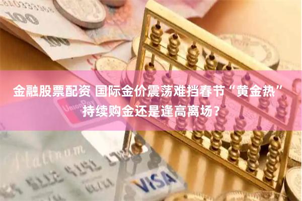 金融股票配资 国际金价震荡难挡春节“黄金热” 持续购金还是逢高离场？