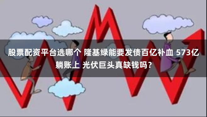 股票配资平台选哪个 隆基绿能要发债百亿补血 573亿躺账上 光伏巨头真缺钱吗？
