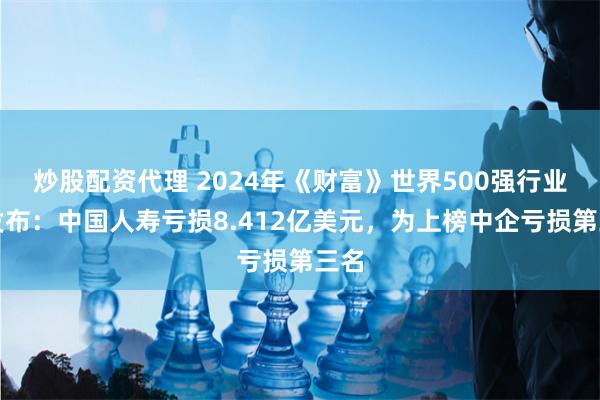 炒股配资代理 2024年《财富》世界500强行业榜发布：中国人寿亏损8.412亿美元，为上榜中企亏损第三名