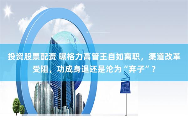 投资股票配资 曝格力高管王自如离职，渠道改革受阻，功成身退还是沦为“弃子”？