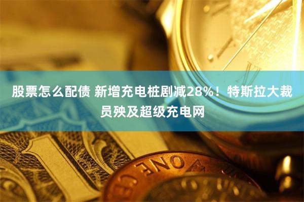 股票怎么配债 新增充电桩剧减28%！特斯拉大裁员殃及超级充电网