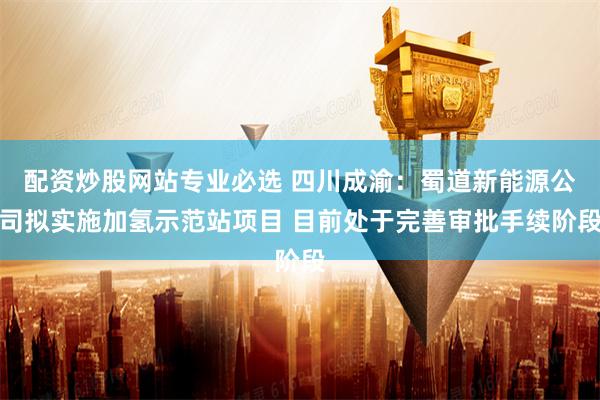 配资炒股网站专业必选 四川成渝：蜀道新能源公司拟实施加氢示范站项目 目前处于完善审批手续阶段