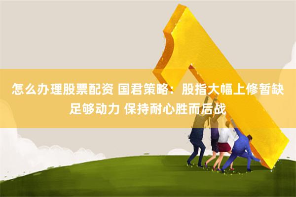怎么办理股票配资 国君策略：股指大幅上修暂缺足够动力 保持耐心胜而后战