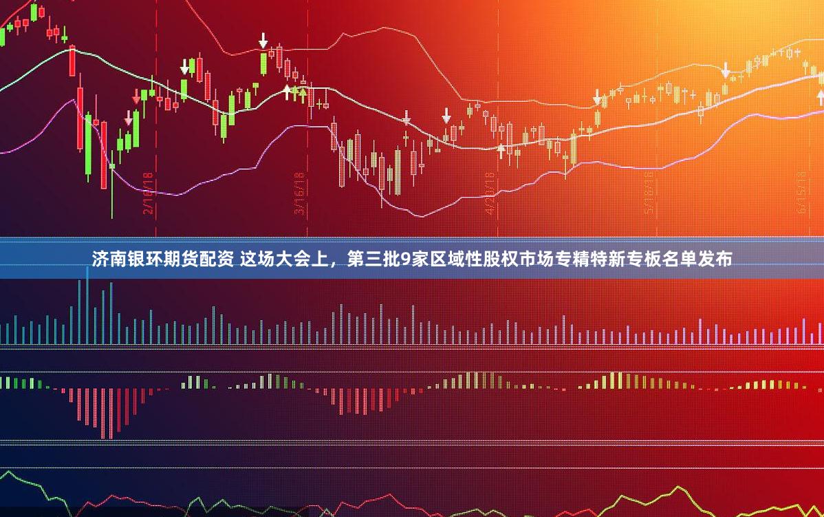 济南银环期货配资 这场大会上，第三批9家区域性股权市场专精特新专板名单发布