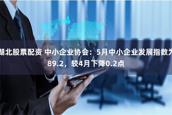 湖北股票配资 中小企业协会：5月中小企业发展指数为89.2，较4月下降0.2点