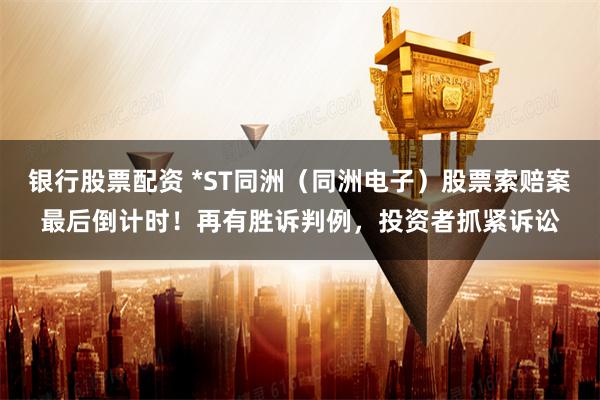 银行股票配资 *ST同洲（同洲电子）股票索赔案最后倒计时！再有胜诉判例，投资者抓紧诉讼