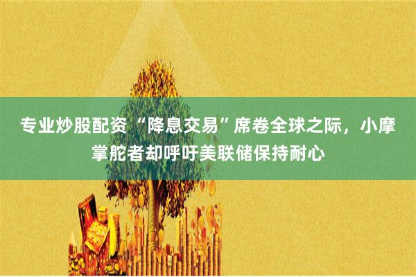 专业炒股配资 “降息交易”席卷全球之际，小摩掌舵者却呼吁美联储保持耐心