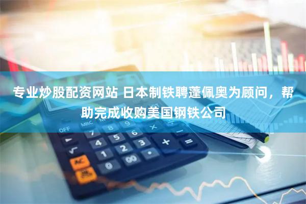 专业炒股配资网站 日本制铁聘蓬佩奥为顾问，帮助完成收购美国钢铁公司