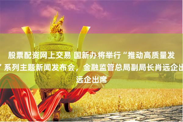 股票配资网上交易 国新办将举行“推动高质量发展”系列主题新闻发布会，金融监管总局副局长肖远企出席