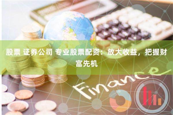 股票 证券公司 专业股票配资：放大收益，把握财富先机