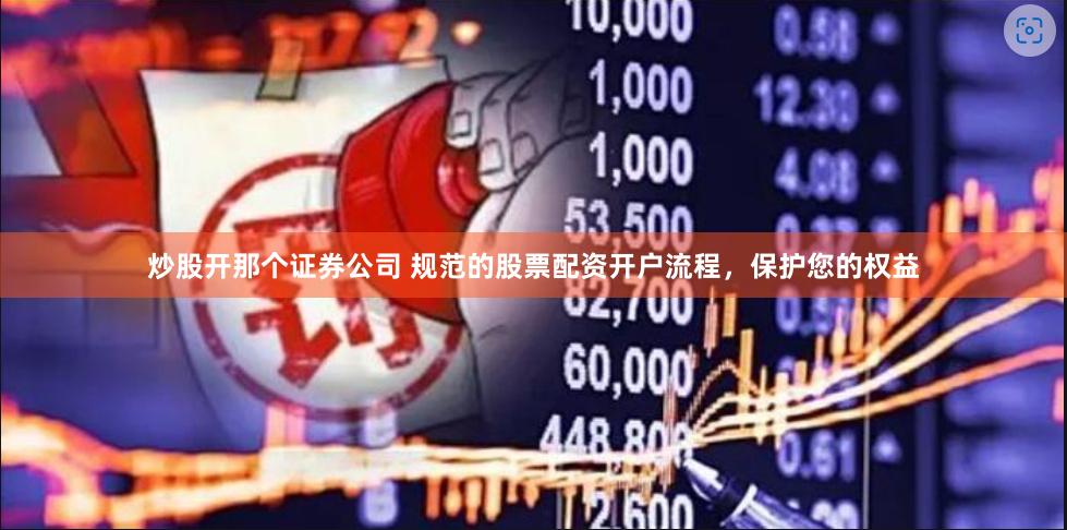炒股开那个证券公司 规范的股票配资开户流程，保护您的权益