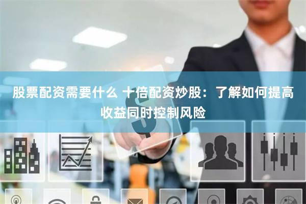 股票配资需要什么 十倍配资炒股：了解如何提高收益同时控制风险