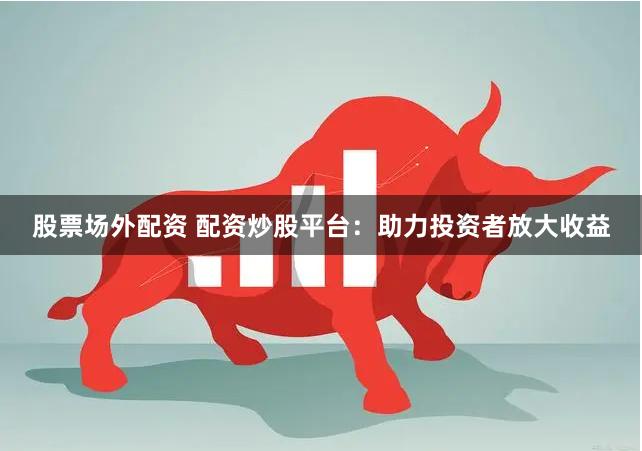 股票场外配资 配资炒股平台：助力投资者放大收益