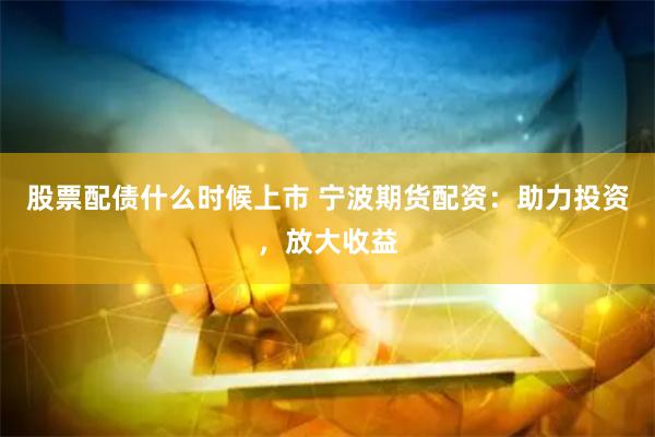 股票配债什么时候上市 宁波期货配资：助力投资，放大收益