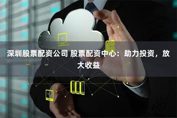 深圳股票配资公司 股票配资中心：助力投资，放大收益